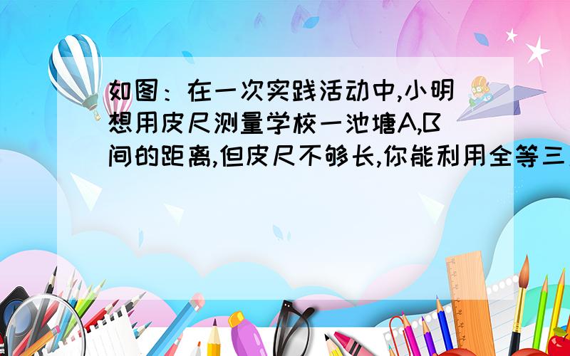 如图：在一次实践活动中,小明想用皮尺测量学校一池塘A,B间的距离,但皮尺不够长,你能利用全等三角形帮