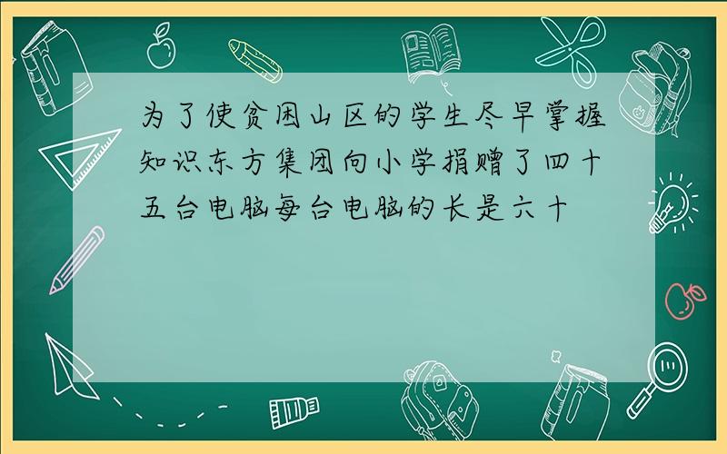 为了使贫困山区的学生尽早掌握知识东方集团向小学捐赠了四十五台电脑每台电脑的长是六十