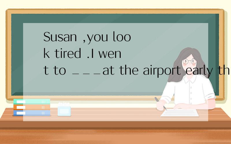 Susan ,you look tired .I went to ___at the airport early thi