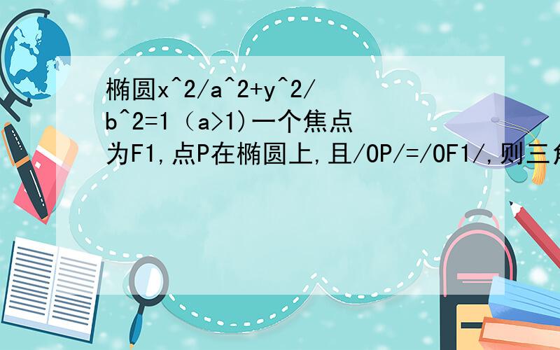 椭圆x^2/a^2+y^2/b^2=1（a>1)一个焦点为F1,点P在椭圆上,且/OP/=/OF1/,则三角形OPF1的