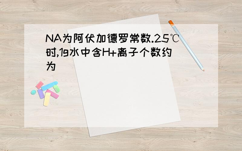 NA为阿伏加德罗常数.25℃时,1g水中含H+离子个数约为