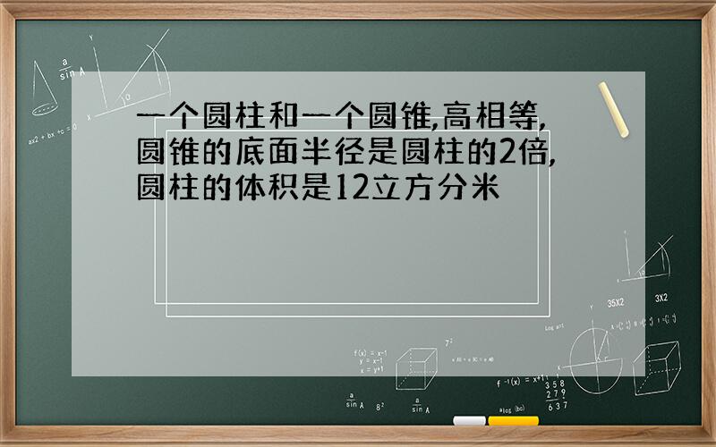 一个圆柱和一个圆锥,高相等,圆锥的底面半径是圆柱的2倍,圆柱的体积是12立方分米