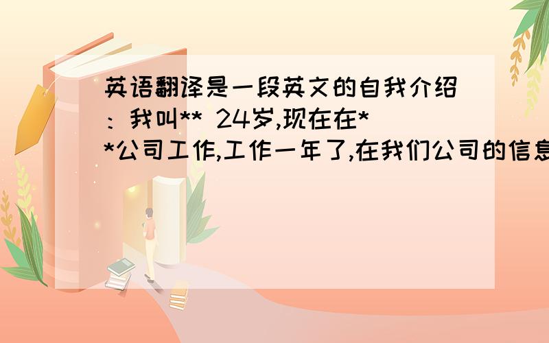 英语翻译是一段英文的自我介绍：我叫** 24岁,现在在**公司工作,工作一年了,在我们公司的信息部门,我主要负责一些开发