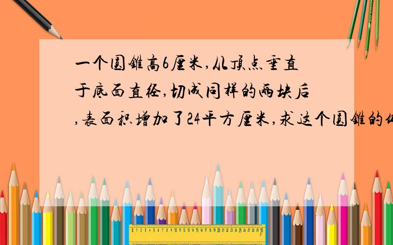 一个圆锥高6厘米,从顶点垂直于底面直径,切成同样的两块后,表面积增加了24平方厘米,求这个圆锥的体积