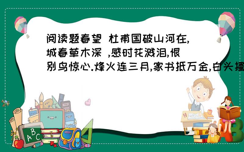 阅读题春望 杜甫国破山河在,城春草木深 ,感时花溅泪,恨别鸟惊心.烽火连三月,家书抵万金,白头搔更短,浑欲不胜簪.1 两