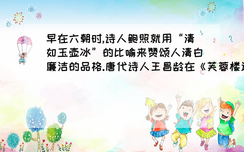 早在六朝时,诗人鲍照就用“清如玉壶冰”的比喻来赞颂人清白廉洁的品格.唐代诗人王昌龄在《芙蓉楼送辛渐