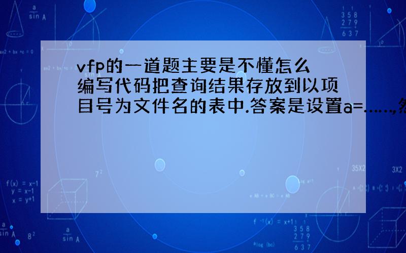 vfp的一道题主要是不懂怎么编写代码把查询结果存放到以项目号为文件名的表中.答案是设置a=……,然后“&a”,看