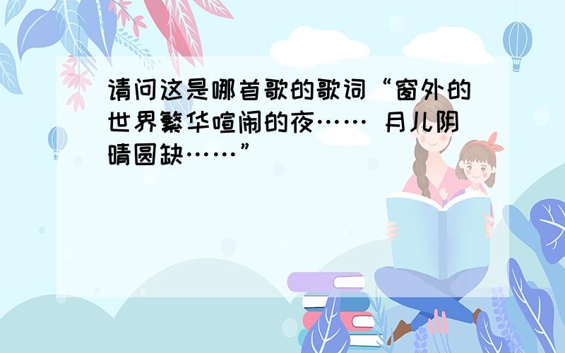 请问这是哪首歌的歌词“窗外的世界繁华喧闹的夜…… 月儿阴晴圆缺……”