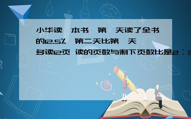 小华读一本书,第一天读了全书的12.5%,第二天比第一天多读12页 读的页数与剩下页数比是2：3这本书还剩几