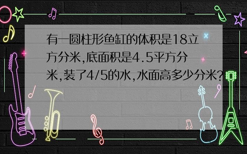 有一圆柱形鱼缸的体积是18立方分米,底面积是4.5平方分米,装了4/5的水,水面高多少分米?