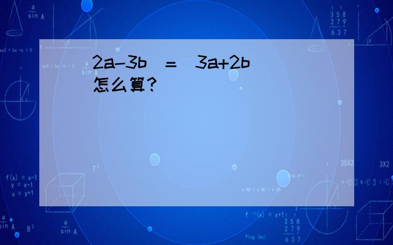 (2a-3b)=(3a+2b)怎么算?