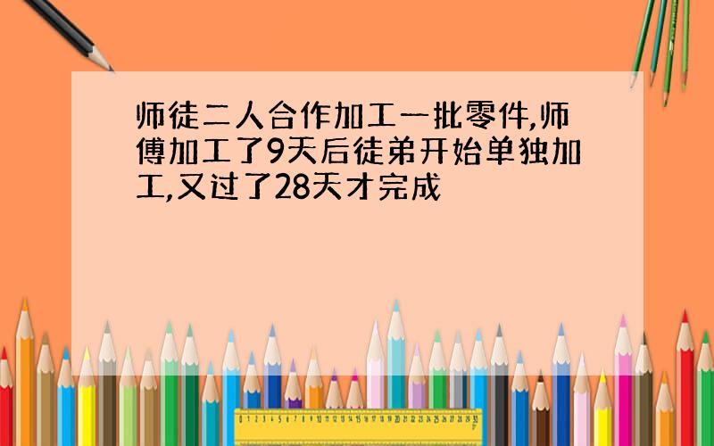 师徒二人合作加工一批零件,师傅加工了9天后徒弟开始单独加工,又过了28天才完成