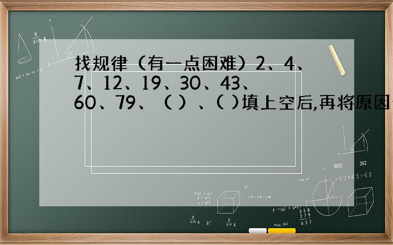 找规律（有一点困难）2、4、7、12、19、30、43、60、79、（ ）、( )填上空后,再将原因也就是规律写出.