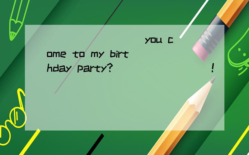 ________ you come to my birthday party? ________!