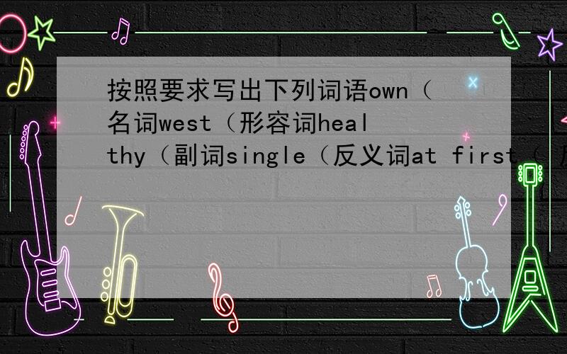 按照要求写出下列词语own（名词west（形容词healthy（副词single（反义词at first（ 反义短语ha