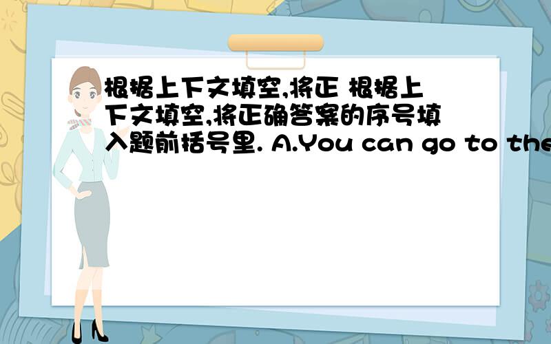 根据上下文填空,将正 根据上下文填空,将正确答案的序号填入题前括号里. A.You can go to the bus