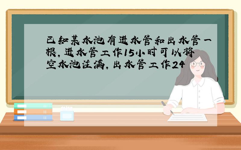 已知某水池有进水管和出水管一根,进水管工作15小时可以将空水池注满,出水管工作24