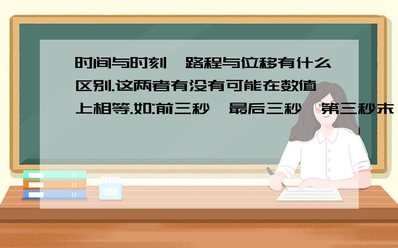 时间与时刻、路程与位移有什么区别.这两者有没有可能在数值上相等.如:前三秒、最后三秒、第三秒末、