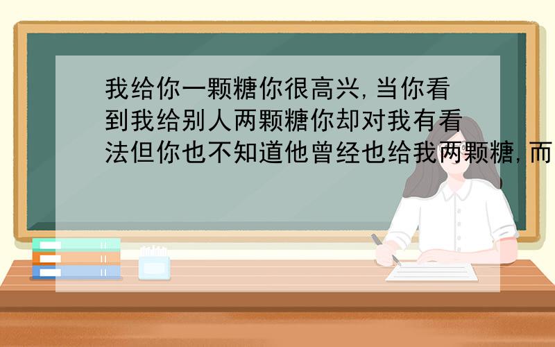 我给你一颗糖你很高兴,当你看到我给别人两颗糖你却对我有看法但你也不知道他曾经也给我两颗糖,而你什么都没给过我.