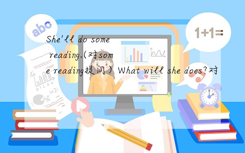 She'll do some reading.(对some reading提问）What will she does?对