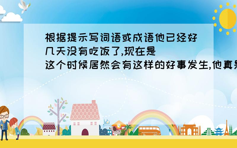 根据提示写词语或成语他已经好几天没有吃饭了,现在是( ）这个时候居然会有这样的好事发生,他真是（ ）他一会摔东西,一会大