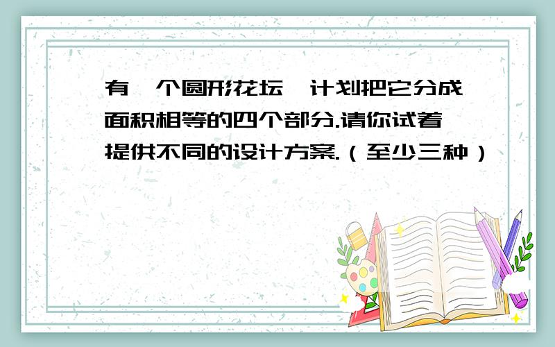 有一个圆形花坛,计划把它分成面积相等的四个部分.请你试着提供不同的设计方案.（至少三种）