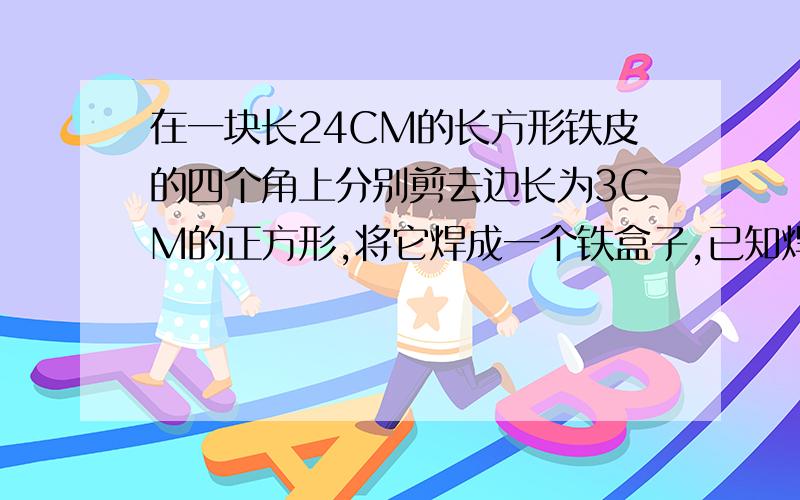 在一块长24CM的长方形铁皮的四个角上分别剪去边长为3CM的正方形,将它焊成一个铁盒子,已知焊成的铁盒子的容积是756C