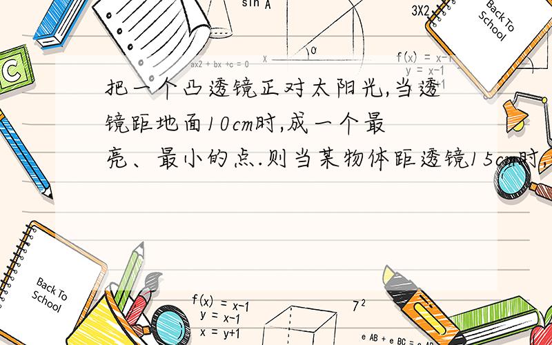 把一个凸透镜正对太阳光,当透镜距地面10cm时,成一个最亮、最小的点.则当某物体距透镜15cm时,物体的成像情况是