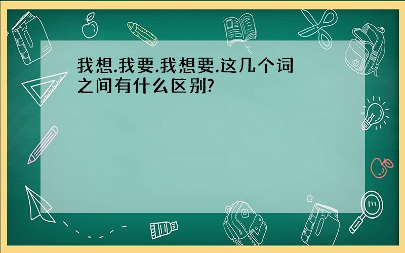 我想.我要.我想要.这几个词之间有什么区别?