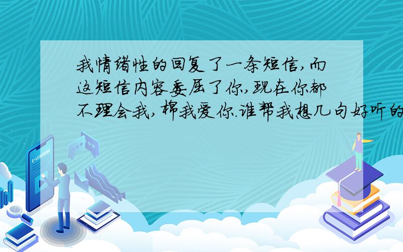 我情绪性的回复了一条短信,而这短信内容委屈了你,现在你都不理会我,棉我爱你.谁帮我想几句好听的句子