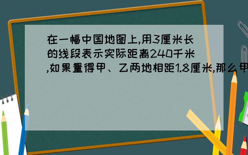 在一幅中国地图上,用3厘米长的线段表示实际距离240千米,如果量得甲、乙两地相距1.8厘米,那么甲、乙的实际距离是多少千