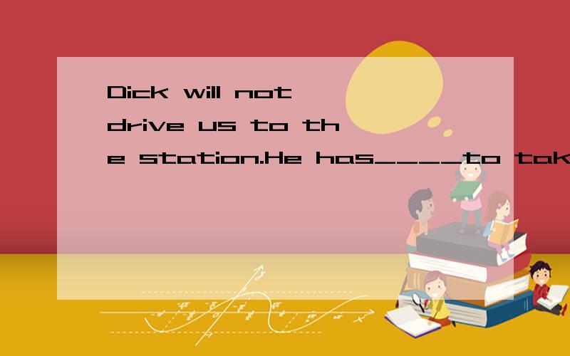 Dick will not drive us to the station.He has____to take us a