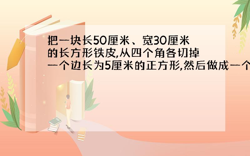 把一块长50厘米、宽30厘米的长方形铁皮,从四个角各切掉一个边长为5厘米的正方形,然后做成一个无盖的盒子