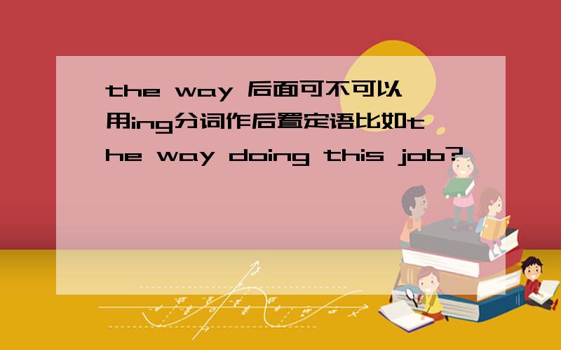 the way 后面可不可以用ing分词作后置定语比如the way doing this job?