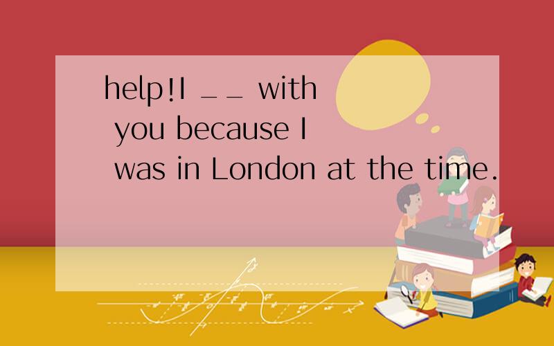 help!I __ with you because I was in London at the time.