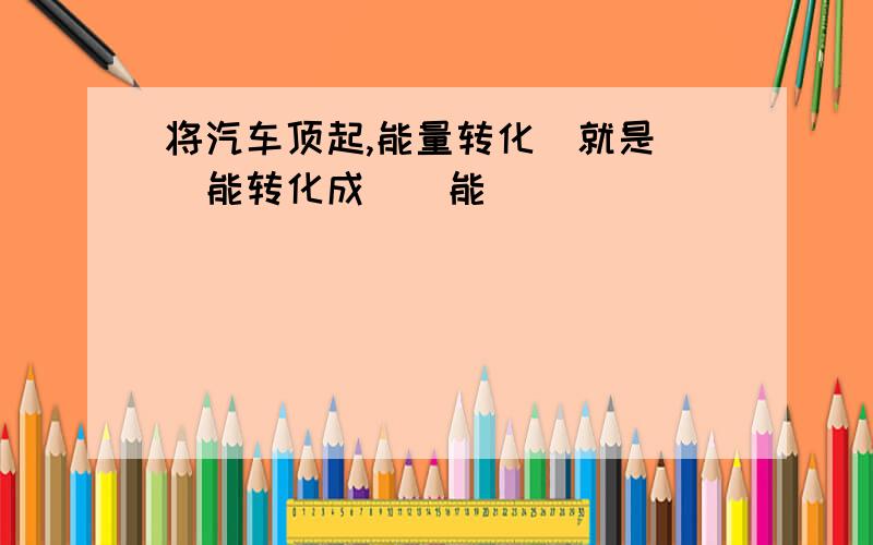 将汽车顶起,能量转化（就是（）能转化成（）能