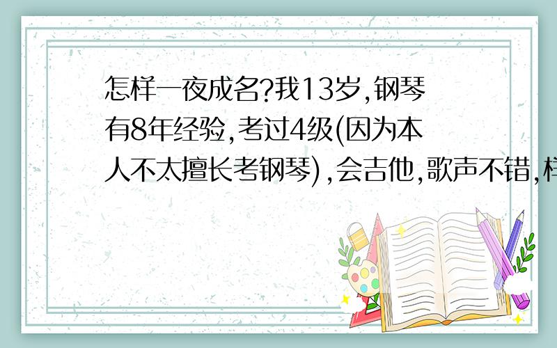 怎样一夜成名?我13岁,钢琴有8年经验,考过4级(因为本人不太擅长考钢琴),会吉他,歌声不错,样子不错,我在大陆广东珠海