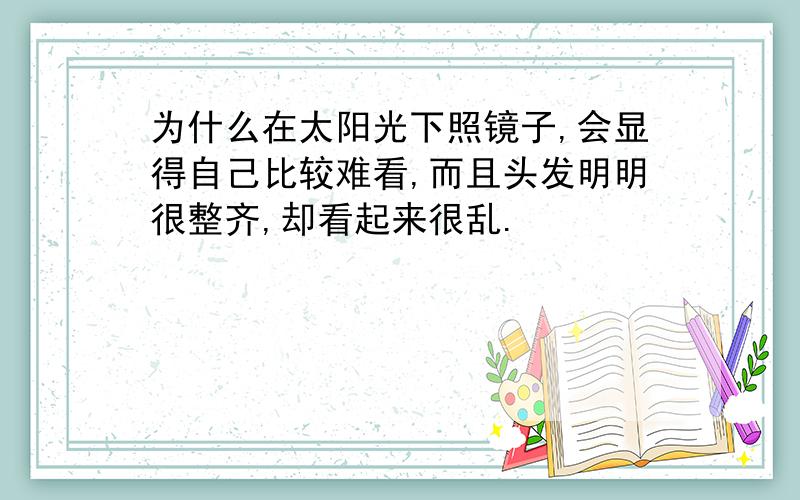 为什么在太阳光下照镜子,会显得自己比较难看,而且头发明明很整齐,却看起来很乱.