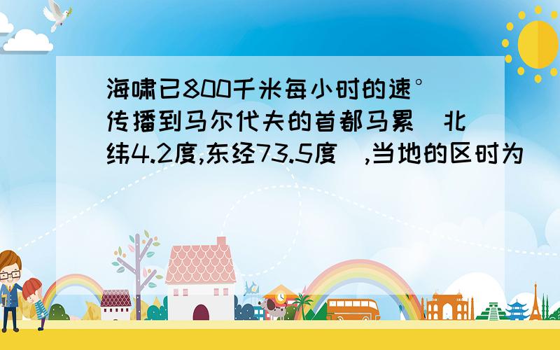 海啸已800千米每小时的速°传播到马尔代夫的首都马累（北纬4.2度,东经73.5度）,当地的区时为