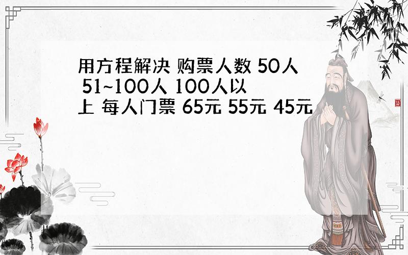 用方程解决 购票人数 50人 51~100人 100人以上 每人门票 65元 55元 45元