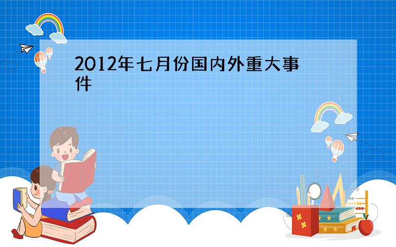 2012年七月份国内外重大事件