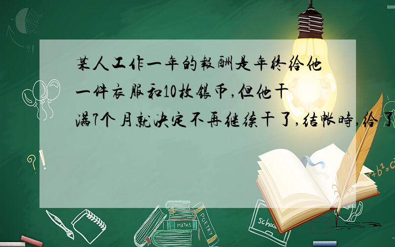 某人工作一年的报酬是年终给他一件衣服和10枚银币,但他干满7个月就决定不再继续干了,结帐时,给了他一件衣服和2枚银币,这