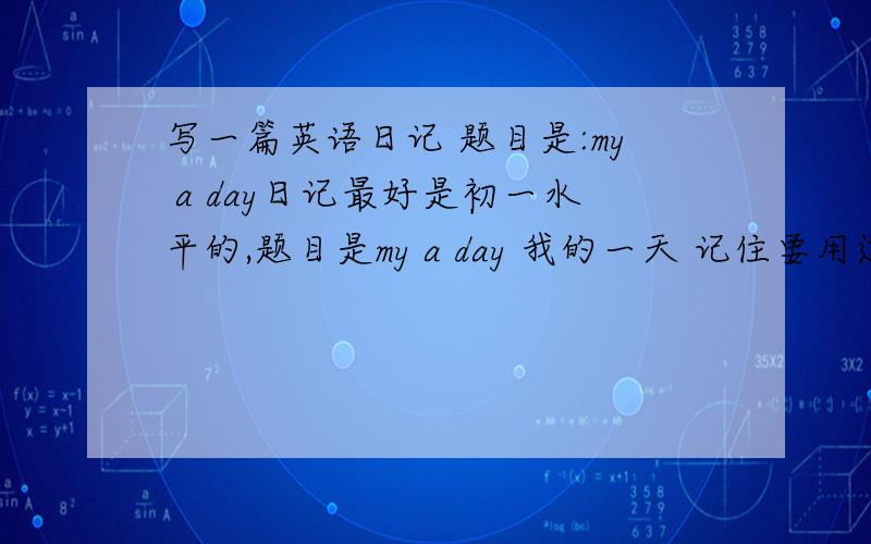 写一篇英语日记 题目是:my a day日记最好是初一水平的,题目是my a day 我的一天 记住要用过去时写 急急急