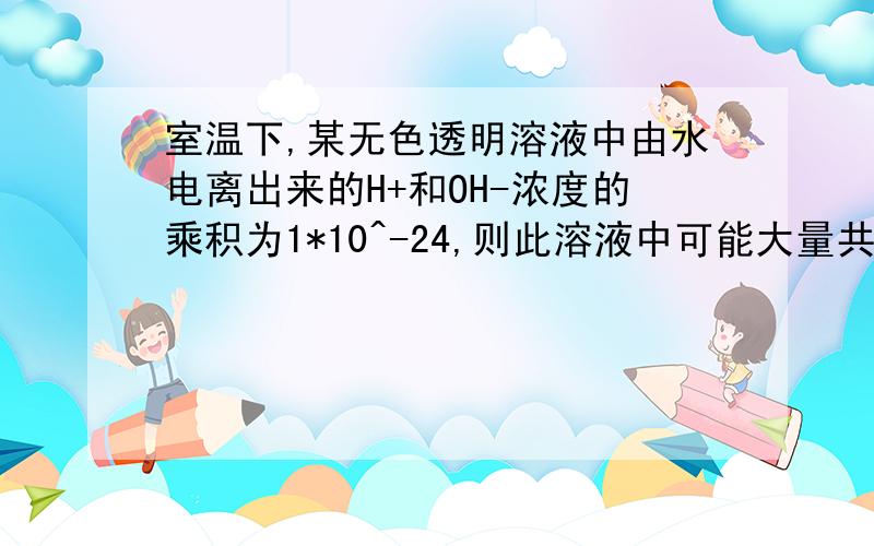 室温下,某无色透明溶液中由水电离出来的H+和OH-浓度的乘积为1*10^-24,则此溶液中可能大量共存的离子组为