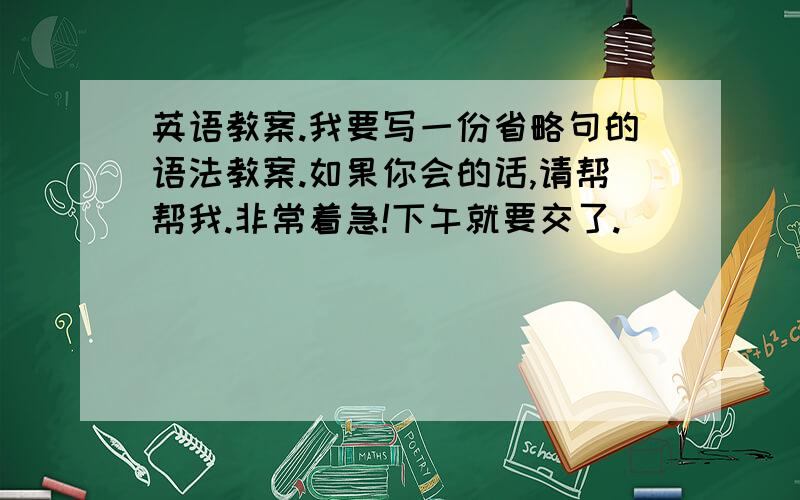 英语教案.我要写一份省略句的语法教案.如果你会的话,请帮帮我.非常着急!下午就要交了.