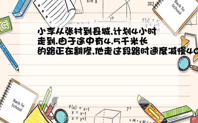 小李从张村到县城,计划4小时走到.由于途中有4.5千米长的路正在翻修,他走这段路时速度减慢40%,因此晚到了24分钟,张