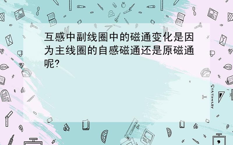 互感中副线圈中的磁通变化是因为主线圈的自感磁通还是原磁通呢?