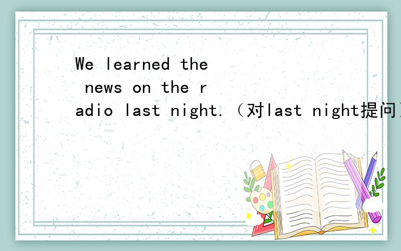 We learned the news on the radio last night.（对last night提问）