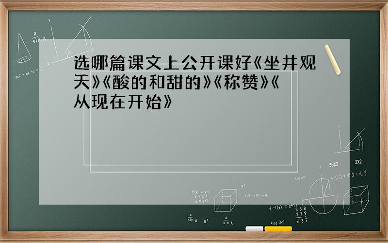 选哪篇课文上公开课好《坐井观天》《酸的和甜的》《称赞》《从现在开始》