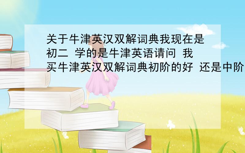 关于牛津英汉双解词典我现在是初二 学的是牛津英语请问 我买牛津英汉双解词典初阶的好 还是中阶的好 还是高阶的好?哪一本是